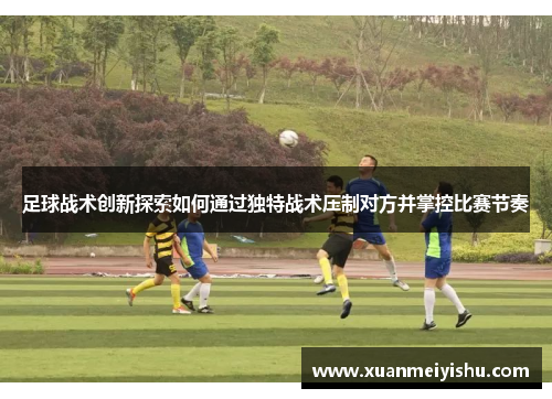 足球战术创新探索如何通过独特战术压制对方并掌控比赛节奏